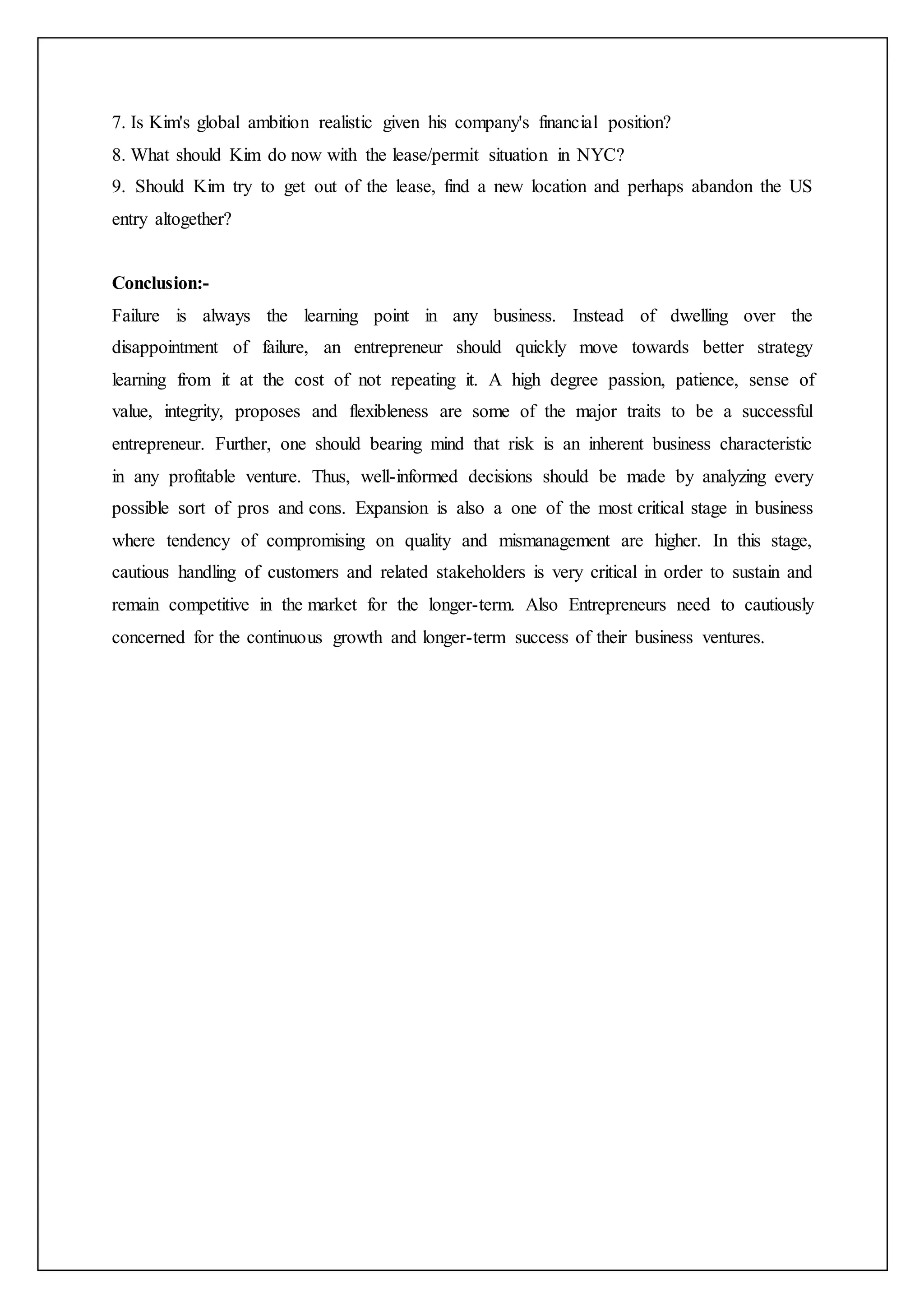 7. Is Kim's global ambition realistic given his company's financial position?
8. What should Kim do now with the lease/permit situation in NYC?
9. Should Kim try to get out of the lease, find a new location and perhaps abandon the US
entry altogether?
Conclusion:-
Failure is always the learning point in any business. Instead of dwelling over the
disappointment of failure, an entrepreneur should quickly move towards better strategy
learning from it at the cost of not repeating it. A high degree passion, patience, sense of
value, integrity, proposes and flexibleness are some of the major traits to be a successful
entrepreneur. Further, one should bearing mind that risk is an inherent business characteristic
in any profitable venture. Thus, well-informed decisions should be made by analyzing every
possible sort of pros and cons. Expansion is also a one of the most critical stage in business
where tendency of compromising on quality and mismanagement are higher. In this stage,
cautious handling of customers and related stakeholders is very critical in order to sustain and
remain competitive in the market for the longer-term. Also Entrepreneurs need to cautiously
concerned for the continuous growth and longer-term success of their business ventures.
 