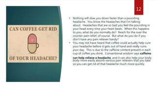 • Nothing will slow you down faster than a pounding
headache. You know the headaches that I’m talking
about. Headaches that are so bad you feel the pounding in
your head every time your heart beats. When this happens
to you, what do you normally do? Reach for the over the
counter pain relief, of course. But what do you do if you
don’t have any pain reliever handy?
• You may not have heard that coffee could actually help cure
your headache before it gets out of hand and really ruins
your day. This is due to the caffeine content present in each
cup of coffee you drink. Conventional wisdom says caffeine
can help relieve a headache, and it can also help your body
body more easily absorb various pain relievers that you take
so you can get rid of that headache much more quickly.
12
 