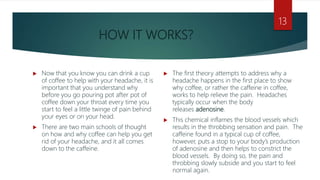 HOW IT WORKS?
 Now that you know you can drink a cup
of coffee to help with your headache, it is
important that you understand why
before you go pouring pot after pot of
coffee down your throat every time you
start to feel a little twinge of pain behind
your eyes or on your head.
 There are two main schools of thought
on how and why coffee can help you get
rid of your headache, and it all comes
down to the caffeine.
 The first theory attempts to address why a
headache happens in the first place to show
why coffee, or rather the caffeine in coffee,
works to help relieve the pain. Headaches
typically occur when the body
releases adenosine.
 This chemical inflames the blood vessels which
results in the throbbing sensation and pain. The
caffeine found in a typical cup of coffee,
however, puts a stop to your body’s production
of adenosine and then helps to constrict the
blood vessels. By doing so, the pain and
throbbing slowly subside and you start to feel
normal again.
13
 