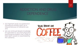 ADDICTION AND DRUG
DEPENDENCE
 (vi) important social, occupational or
recreational activities given up or
reduced because of substance use;
and
 (vii) use continued despite knowledge
of a persistent or recurrent physical or
psychological problem that is likely to
have been caused or exacerbated by
the substance.
17
 