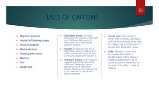 USES OF CAFFEINE
 Migraine headache
 Headache following surgery
 Tension headache
 Mental alertness
 Athletic performance
 Memory
 Pain
 Weight loss
 Gallbladder disease. Drinking
beverages that provide at least 400
mg of caffeine daily seems to
reduce the risk of developing
gallstone disease.
 Hepatitis C. Research has found
that higher intake of caffeine from
coffee is linked with reduced liver
scarring in people with hepatitis C.
 Parkinson's disease. Some research
suggests that people who drink
caffeinated beverages have a
decreased risk of Parkinson's
disease. However, this reduced risk
is not observed in people who
smoke cigarettes.
 Cancer pain. Early research
shows that receiving 200 mg of
caffeine intravenously once daily
for 2 days might reduce pain in
people with advanced cancer.
 Stoke. Research shows that
increased caffeinated or
decaffeinated coffee intake is
linked to a decreased risk of
stroke in women. However, it is
not clear if the effect is due to
caffeine.
18
 