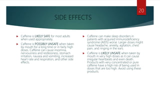 SIDE EFFECTS
 Caffeine is LIKELY SAFE for most adults
when used appropriately.
 Caffeine is POSSIBLY UNSAFE when taken
by mouth for a long time or in fairly high
doses. Caffeine can cause insomnia,
nervousness and restlessness, stomach
irritation, nausea and vomiting, increased
heart rate and respiration, and other side
effects.
 Caffeine can make sleep disorders in
patients with acquired immunodeficiency
syndrome (AIDS) worse. Larger doses might
cause headache, anxiety, agitation, chest
pain, and ringing in the ears.
 Caffeine is LIKELY UNSAFE when taken by
mouth in very high doses as it can cause
irregular heartbeats and even death.
Products with very concentrated or pure
caffeine have a high risk of being used in
doses that are too high. Avoid using these
products.
20
 