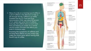  Many of us rely on a morning cup of coffee or
a jolt of caffeine in the afternoon to help us
get through the day. Caffeine is so widely
available that the U.S. Food and Drug
Administration (FDA), says about 80 percent
of U.S. adults take some form of caffeine
every day. But caffeine does so much more
than just keeping you awake. It’s a central
nervous system stimulant that affects your
body in numerous ways.
 Knowing the symptoms of caffeine and
its long-term effects on your body may
make you think twice about having that
fourth cup of coffee.
21
 
