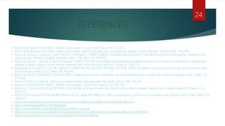 REFERENCES
• Barone JJ & Roberts HR (1996): Caffeine consumption. Food Chem. Toxicol. 34, 119±129.
• Chou TM & Benowitz NL (1994): Caffeine and coffee: effects on health and cardiovascular disease. Comp. Biochem. Physiol. 109C, 173±189.
• Astrup A, Toubro S, Cannon S, Hein P, Breum L & Madsen J (1990): Caffeine: a double-blind, placebo-controlled study of its thermogenic, metabolic, and
cardiovascular effects in healthy volunteers. Am. J. Clin. Nutr. 51, 759±767.
• Astrup A, Breum L, Toubro S, Hei P & Quaade F (1992): The effect and safety of an ephedrine=caffeine compound compared to ephedrine, caffeine and
placebo in obese subjects on an energy restricted diet. A double blind trial. Int. J. Obes 16, 269±277.
• Robertson D, Fro Èlich JC, Carr RK, Watson JT, Holli®eld JW, Shand DG & Oates JA (1978): Effects of caffeine on plasma renin activity, catecholamines and
blood pressure. New Engl. J. Med. 298, 181±186.
• Mehta A, Jain AC, Mehta MC & Billie M (1997): Caffeine and cardiac arrhythmias. An experimental study in dogs with review of literature. Acta Cardiol. 52,
273±283
• James JE (1997): Is habitual caffeine use a preventable cardiovascular risk factor? Lancet 349, 279±281.
• Barone JJ & Roberts HR (1996): Caffeine consumption. Food Chem. Toxicol. 34, 119±129.
• Kawachi I, Colditz GA & Stone CB (1994): Does coffee drinking increase the risk of coronary heart disease? Results from a meta-analysis. Br. Heart. J. 72,
269±275.
• Wilson PWF, Garrison RJ, Kannel WB, McGee DL & Castelli WP (1989): Is coffee consumption a contributor to cardiovascular disease? Arch. Intern. Med. 149,
1169±1172.
• https://www.thisisinsider.com/food-drinks-as-much-caffeine-as-coffee-2018-2#energy-drinks-2
• https://www.roastycoffee.com/headache/
• https://www.healthline.com/health/caffeine-effects-on-body
• https://www.mayoclinic.org/healthy-lifestyle/nutrition-and-healthy-eating/in-depth/caffeine/art-20045678
• https://www.webmd.com/vitamins/ai/ingredientmono-979/caffeine
24
 