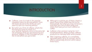 INTRODUCTION
 Caffeine. Love it or hate it, this popular
ingredient seems to be everywhere. From
the foods we eat to the drinks we can't
seem to start our morning without.
 But when you think of caffeine, what's the
first thing to come to mind? Is it
your favorite Starbucks drink or the extra tall
can of energy drink you pound during your
workout? Maybe it's the chocolate bar you
like to eat before you go to bed.
 Although it could be any of these, there's a
good chance that coffee tops the list for
most people. But what you may not know is
that there are a lot of other foods and
drinks that have just as much caffeine as
coffee.
 Caffeine is the common name for 1,3,7-
trimethylxanthine. When purified, caffeine
produces an intensely bitter white powder.
 After ingesting caffeine, it is completely
absorbed within 30 to 45 minutes, and its
effects substantially diminish within about
three hours.
3
 