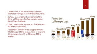  Coffee is one of the most widely used non-
alcoholic beverages in industrialized countries.
 Caffeine is an important component of this
drink: a 150ml cup of coffee contains about
60±120mg of caffeine.
 Other common dietary sources of caffeine are
tea and cola soft drinks.
 The caffeine content in tea is approximately
20±40mg per 150ml cup, and that of cola soft
drinks ranges from 15 to 24mg per 180ml
serving.
4
 