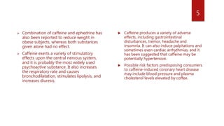  Combination of caffeine and ephedrine has
also been reported to reduce weight in
obese subjects, whereas both substances
given alone had no effect.
 Caffeine exerts a variety of stimulatory
effects upon the central nervous system,
and it is probably the most widely used
psychoactive substance. It also increases
the respiratory rate and causes
bronchodilatation, stimulates lipolysis, and
increases diuresis.
 Caffeine produces a variety of adverse
effects, including gastrointestinal
disturbances, tremor, headache and
insomnia. It can also induce palpitations and
sometimes even cardiac arrhythmias, and it
has been suggested that caffeine may be
potentially hypertensive.
 Possible risk factors predisposing consumers
to caffeine-induced coronary heart disease
may include blood pressure and plasma
cholesterol levels elevated by coffee.
5
 