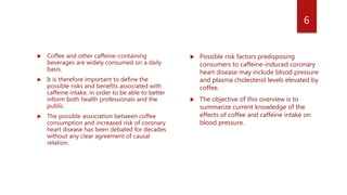  Coffee and other caffeine-containing
beverages are widely consumed on a daily
basis.
 It is therefore important to define the
possible risks and benefits associated with
caffeine intake, in order to be able to better
inform both health professionals and the
public.
 The possible association between coffee
consumption and increased risk of coronary
heart disease has been debated for decades
without any clear agreement of causal
relation.
 Possible risk factors predisposing
consumers to caffeine-induced coronary
heart disease may include blood pressure
and plasma cholesterol levels elevated by
coffee.
 The objective of this overview is to
summarize current knowledge of the
effects of coffee and caffeine intake on
blood pressure.
6
 