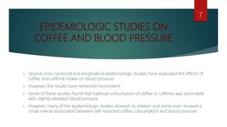 EPIDEMIOLOGIC STUDIES ON
COFFEE AND BLOOD PRESSURE
• Several cross-sectional and longitudinal epidemiologic studies have evaluated the effects of
coffee and caffeine intake on blood pressure.
• However, the results have remained inconsistent.
• Some of these studies found that habitual consumption of coffee or caffeine was associated
with slightly elevated blood pressure.
• However, many of the epidemiologic studies showed no relation and some even showed a
small inverse association between self-reported coffee consumption and blood pressure.
7
 
