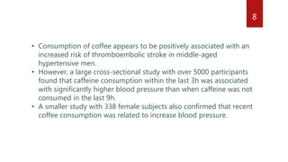 • Consumption of coffee appears to be positively associated with an
increased risk of thromboembolic stroke in middle-aged
hypertensive men.
• However, a large cross-sectional study with over 5000 participants
found that caffeine consumption within the last 3h was associated
with significantly higher blood pressure than when caffeine was not
consumed in the last 9h.
• A smaller study with 338 female subjects also confirmed that recent
coffee consumption was related to increase blood pressure.
8
 