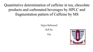 Quantitative determination of caffeine in tea, chocolate
products and carbonated beverages by HPLC and
fragmentation pattern of Caffeine by MS
Hajira Mahmood
Roll No
629
 