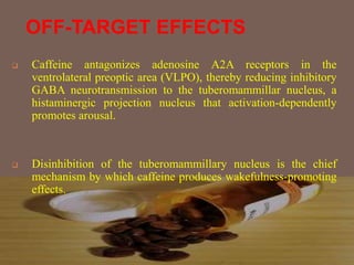 OFF-TARGET EFFECTS
 Caffeine antagonizes adenosine A2A receptors in the
ventrolateral preoptic area (VLPO), thereby reducing inhibitory
GABA neurotransmission to the tuberomammillar nucleus, a
histaminergic projection nucleus that activation-dependently
promotes arousal.
 Disinhibition of the tuberomammillary nucleus is the chief
mechanism by which caffeine produces wakefulness-promoting
effects.
 