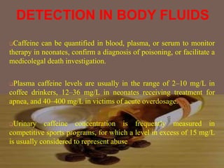 DETECTION IN BODY FLUIDS
Caffeine can be quantified in blood, plasma, or serum to monitor
therapy in neonates, confirm a diagnosis of poisoning, or facilitate a
medicolegal death investigation.
Plasma caffeine levels are usually in the range of 2–10 mg/L in
coffee drinkers, 12–36 mg/L in neonates receiving treatment for
apnea, and 40–400 mg/L in victims of acute overdosage.
Urinary caffeine concentration is frequently measured in
competitive sports programs, for which a level in excess of 15 mg/L
is usually considered to represent abuse
 