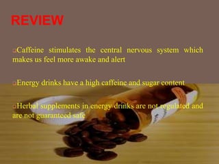 REVIEW
Caffeine stimulates the central nervous system which
makes us feel more awake and alert
Energy drinks have a high caffeine and sugar content
Herbal supplements in energy drinks are not regulated and
are not guaranteed safe
 