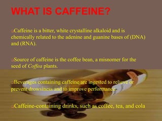 WHAT IS CAFFEINE?
Caffeine is a bitter, white crystalline alkaloid and is
chemically related to the adenine and guanine bases of (DNA)
and (RNA).
Source of caffeine is the coffee bean, a misnomer for the
seed of Coffea plants.
Beverages containing caffeine are ingested to relieve or
prevent drowsiness and to improve performance.
Caffeine-containing drinks, such as coffee, tea, and cola
 