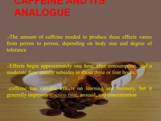 CAFFEINE AND ITS
ANALOGUE
The amount of caffeine needed to produce these effects varies
from person to person, depending on body size and degree of
tolerance
Effects begin approximately one hour after consumption, and a
moderate dose usually subsides in about three or four hours.[
caffeine has variable effects on learning and memory, but it
generally improves reaction time, arousal, and concentration
 