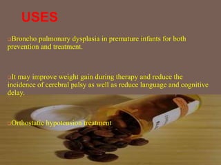 USES
Broncho pulmonary dysplasia in premature infants for both
prevention and treatment.
It may improve weight gain during therapy and reduce the
incidence of cerebral palsy as well as reduce language and cognitive
delay.
Orthostatic hypotension treatment
 