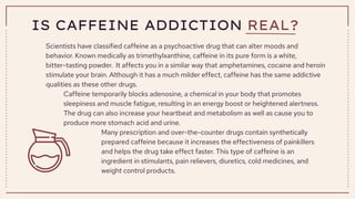 IS CAFFEINE ADDICTION REAL?
Scientists have classified caffeine as a psychoactive drug that can alter moods and
behavior. Known medically as trimethylxanthine, caffeine in its pure form is a white,
bitter-tasting powder. It affects you in a similar way that amphetamines, cocaine and heroin
stimulate your brain. Although it has a much milder effect, caffeine has the same addictive
qualities as these other drugs.
Caffeine temporarily blocks adenosine, a chemical in your body that promotes
sleepiness and muscle fatigue, resulting in an energy boost or heightened alertness.
The drug can also increase your heartbeat and metabolism as well as cause you to
produce more stomach acid and urine.
Many prescription and over-the-counter drugs contain synthetically
prepared caffeine because it increases the effectiveness of painkillers
and helps the drug take effect faster. This type of caffeine is an
ingredient in stimulants, pain relievers, diuretics, cold medicines, and
weight control products.
 
