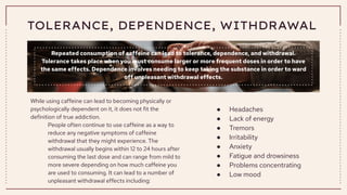TOLERANCE, DEPENDENCE, WITHDRAWAL
Repeated consumption of caffeine can lead to tolerance, dependence, and withdrawal.
Tolerance takes place when you must consume larger or more frequent doses in order to have
the same effects. Dependence involves needing to keep taking the substance in order to ward
off unpleasant withdrawal effects.
While using caffeine can lead to becoming physically or
psychologically dependent on it, it does not fit the
definition of true addiction.
People often continue to use caffeine as a way to
reduce any negative symptoms of caffeine
withdrawal that they might experience. The
withdrawal usually begins within 12 to 24 hours after
consuming the last dose and can range from mild to
more severe depending on how much caffeine you
are used to consuming. It can lead to a number of
unpleasant withdrawal effects including:
● Headaches
● Lack of energy
● Tremors
● Irritability
● Anxiety
● Fatigue and drowsiness
● Problems concentrating
● Low mood
 