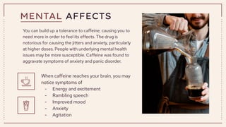 MENTAL AFFECTS
You can build up a tolerance to caffeine, causing you to
need more in order to feel its effects. The drug is
notorious for causing the jitters and anxiety, particularly
at higher doses. People with underlying mental health
issues may be more susceptible. Caffeine was found to
aggravate symptoms of anxiety and panic disorder.
When caffeine reaches your brain, you may
notice symptoms of
- Energy and excitement
- Rambling speech
- Improved mood
- Anxiety
- Agitation
 