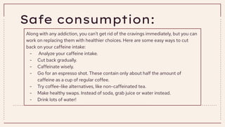 Safe consumption:
Along with any addiction, you can’t get rid of the cravings immediately, but you can
work on replacing them with healthier choices. Here are some easy ways to cut
back on your caffeine intake:
- Analyze your caffeine intake.
- Cut back gradually.
- Caffeinate wisely.
- Go for an espresso shot. These contain only about half the amount of
caffeine as a cup of regular coffee.
- Try coffee-like alternatives, like non-caffeinated tea.
- Make healthy swaps. Instead of soda, grab juice or water instead.
- Drink lots of water!
 
