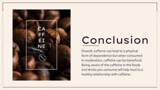Conclusion
Overall, caffeine can lead to a physical
form of dependence but when consumed
in moderation, caffeine can be beneficial.
Being aware of the caffeine in the foods
and drinks you consume will help lead to a
healthy relationship with caffeine.
CA
FF
EI
NE
 