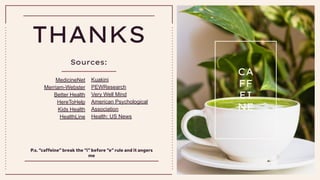 CREDITS: This presentation template was created by Slidesgo,
including icons by Flaticon, infographics & images by Freepik
THANKS
Sources:
P.s. “caffeine” break the “i” before “e” rule and it angers
me
CA
FF
EI
NE
MedicineNet
Merriam-Webster
Better Health
HereToHelp
Kids Health
HealthLine
Kuakini
PEWResearch
Very Well Mind
American Psychological
Association
Health: US News
 