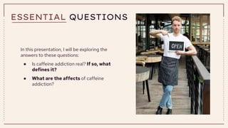 ESSENTIAL QUESTIONS
In this presentation, I will be exploring the
answers to these questions:
● Is caffeine addiction real? If so, what
defines it?
● What are the affects of caffeine
addiction?
 