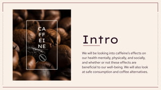 Intro
We will be looking into caffeine’s effects on
our health mentally, physically, and socially,
and whether or not these effects are
beneficial to our well-being. We will also look
at safe consumption and coffee alternatives.
CA
FF
EI
NE
 