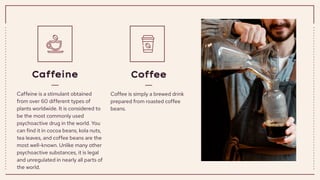 Caffeine is a stimulant obtained
from over 60 different types of
plants worldwide. It is considered to
be the most commonly used
psychoactive drug in the world. You
can find it in cocoa beans, kola nuts,
tea leaves, and coffee beans are the
most well-known. Unlike many other
psychoactive substances, it is legal
and unregulated in nearly all parts of
the world.
Caffeine
Coffee is simply a brewed drink
prepared from roasted coffee
beans.
Coffee
 