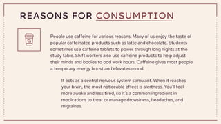 REASONS FOR CONSUMPTION
People use caffeine for various reasons. Many of us enjoy the taste of
popular caffeinated products such as latte and chocolate. Students
sometimes use caffeine tablets to power through long nights at the
study table. Shift workers also use caffeine products to help adjust
their minds and bodies to odd work hours. Caffeine gives most people
a temporary energy boost and elevates mood.
It acts as a central nervous system stimulant. When it reaches
your brain, the most noticeable effect is alertness. You'll feel
more awake and less tired, so it's a common ingredient in
medications to treat or manage drowsiness, headaches, and
migraines.
 