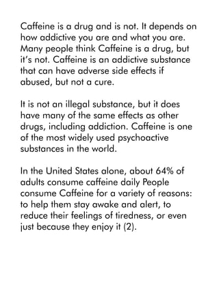Caffeine is a drug and is not. It depends on
how addictive you are and what you are.
Many people think Caffeine is a drug, but
it’s not. Caffeine is an addictive substance
that can have adverse side effects if
abused, but not a cure.
It is not an illegal substance, but it does
have many of the same effects as other
drugs, including addiction. Caffeine is one
of the most widely used psychoactive
substances in the world.
In the United States alone, about 64% of
adults consume caffeine daily People
consume Caffeine for a variety of reasons:
to help them stay awake and alert, to
reduce their feelings of tiredness, or even
just because they enjoy it (2).
 