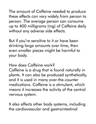 The amount of Caffeine needed to produce
these effects can vary widely from person to
person. The average person can consume
up to 400 milligrams (mg) of Caffeine daily
without any adverse side effects.
But if you’re sensitive to it or have been
drinking large amounts over time, then
even smaller pieces might be harmful to
your body.
How does Caffeine work?
Caffeine is a drug that is found naturally in
plants. It can also be produced synthetically,
and it is used in many over-the-counter
medications. Caffeine is a stimulant, which
means it increases the activity of the central
nervous system.
It also affects other body systems, including
the cardiovascular and gastrointestinal
 