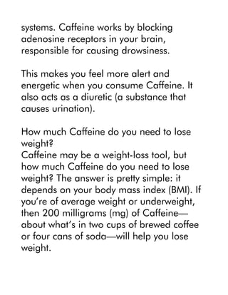 systems. Caffeine works by blocking
adenosine receptors in your brain,
responsible for causing drowsiness.
This makes you feel more alert and
energetic when you consume Caffeine. It
also acts as a diuretic (a substance that
causes urination).
How much Caffeine do you need to lose
weight?
Caffeine may be a weight-loss tool, but
how much Caffeine do you need to lose
weight? The answer is pretty simple: it
depends on your body mass index (BMI). If
you’re of average weight or underweight,
then 200 milligrams (mg) of Caffeine—
about what’s in two cups of brewed coffee
or four cans of soda—will help you lose
weight.
 