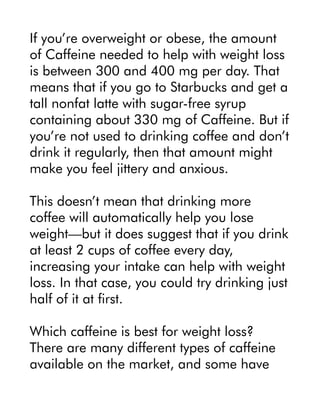 If you’re overweight or obese, the amount
of Caffeine needed to help with weight loss
is between 300 and 400 mg per day. That
means that if you go to Starbucks and get a
tall nonfat latte with sugar-free syrup
containing about 330 mg of Caffeine. But if
you’re not used to drinking coffee and don’t
drink it regularly, then that amount might
make you feel jittery and anxious.
This doesn’t mean that drinking more
coffee will automatically help you lose
weight—but it does suggest that if you drink
at least 2 cups of coffee every day,
increasing your intake can help with weight
loss. In that case, you could try drinking just
half of it at first.
Which caffeine is best for weight loss?
There are many different types of caffeine
available on the market, and some have
 