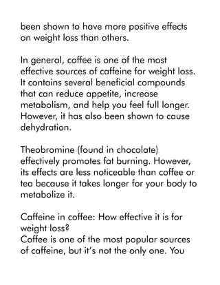 been shown to have more positive effects
on weight loss than others.
In general, coffee is one of the most
effective sources of caffeine for weight loss.
It contains several beneficial compounds
that can reduce appetite, increase
metabolism, and help you feel full longer.
However, it has also been shown to cause
dehydration.
Theobromine (found in chocolate)
effectively promotes fat burning. However,
its effects are less noticeable than coffee or
tea because it takes longer for your body to
metabolize it.
Caffeine in coffee: How effective it is for
weight loss?
Coffee is one of the most popular sources
of caffeine, but it’s not the only one. You
 