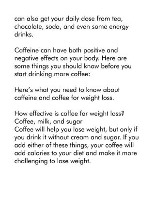 can also get your daily dose from tea,
chocolate, soda, and even some energy
drinks.
Caffeine can have both positive and
negative effects on your body. Here are
some things you should know before you
start drinking more coffee:
Here’s what you need to know about
caffeine and coffee for weight loss.
How effective is coffee for weight loss?
Coffee, milk, and sugar
Coffee will help you lose weight, but only if
you drink it without cream and sugar. If you
add either of these things, your coffee will
add calories to your diet and make it more
challenging to lose weight.
 