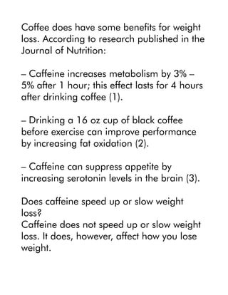 Coffee does have some benefits for weight
loss. According to research published in the
Journal of Nutrition:
– Caffeine increases metabolism by 3% –
5% after 1 hour; this effect lasts for 4 hours
after drinking coffee (1).
– Drinking a 16 oz cup of black coffee
before exercise can improve performance
by increasing fat oxidation (2).
– Caffeine can suppress appetite by
increasing serotonin levels in the brain (3).
Does caffeine speed up or slow weight
loss?
Caffeine does not speed up or slow weight
loss. It does, however, affect how you lose
weight.
 