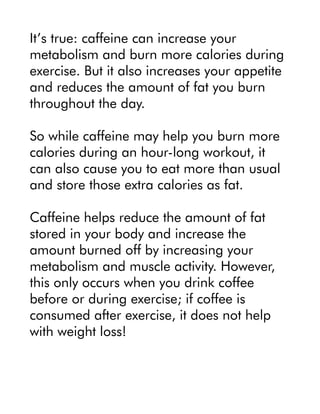 It’s true: caffeine can increase your
metabolism and burn more calories during
exercise. But it also increases your appetite
and reduces the amount of fat you burn
throughout the day.
So while caffeine may help you burn more
calories during an hour-long workout, it
can also cause you to eat more than usual
and store those extra calories as fat.
Caffeine helps reduce the amount of fat
stored in your body and increase the
amount burned off by increasing your
metabolism and muscle activity. However,
this only occurs when you drink coffee
before or during exercise; if coffee is
consumed after exercise, it does not help
with weight loss!
 