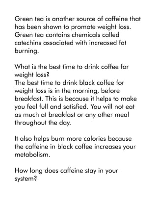 Green tea is another source of caffeine that
has been shown to promote weight loss.
Green tea contains chemicals called
catechins associated with increased fat
burning.
What is the best time to drink coffee for
weight loss?
The best time to drink black coffee for
weight loss is in the morning, before
breakfast. This is because it helps to make
you feel full and satisfied. You will not eat
as much at breakfast or any other meal
throughout the day.
It also helps burn more calories because
the caffeine in black coffee increases your
metabolism.
How long does caffeine stay in your
system?
 