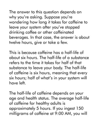The answer to this question depends on
why you’re asking. Suppose you’re
wondering how long it takes for caffeine to
leave your system after you’ve stopped
drinking coffee or other caffeinated
beverages. In that case, the answer is about
twelve hours, give or take a few.
This is because caffeine has a half-life of
about six hours. The half-life of a substance
refers to the time it takes for half of that
substance to leave your body. The half-life
of caffeine is six hours, meaning that every
six hours; half of what’s in your system will
have left.
The half-life of caffeine depends on your
age and health status. The average half-life
of caffeine for healthy adults is
approximately 5 hours. If you ingest 150
milligrams of caffeine at 9:00 AM, you will
 