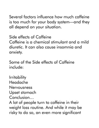 Several factors influence how much caffeine
is too much for your body system—and they
all depend on your situation.
Side effects of Caffeine
Caffeine is a chemical stimulant and a mild
diuretic. It can also cause insomnia and
anxiety.
Some of the Side effects of Caffeine
include:
Irritability
Headache
Nervousness
Upset stomach
Conclusion…
A lot of people turn to caffeine in their
weight loss routine. And while it may be
risky to do so, an even more significant
 