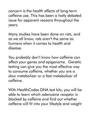concern is the health effects of long-term
caffeine use. This has been a hotly debated
issue for apparent reasons throughout the
years.
Many studies have been done on rats, and
as we all know, rats aren’t the same as
humans when it comes to health and
disease.
You probably don’t know how caffeine can
affect your genes and epigenome. Genetic
testing can give you the most effective way
to consume caffeine, whether you are a
slow metabolizer or a fast metabolizer of
caffeine.
With HealthCodes DNA test kits, you will be
able to learn which adenosine receptor is
blocked by caffeine and find out whether
caffeine will fit into your lifestyle and weight
 