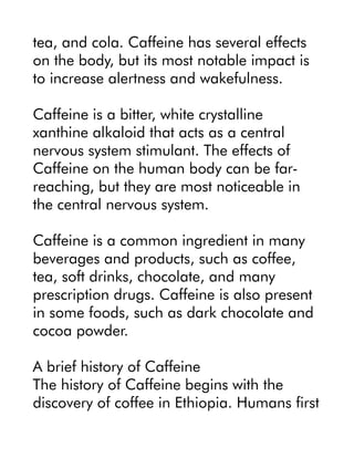 tea, and cola. Caffeine has several effects
on the body, but its most notable impact is
to increase alertness and wakefulness.
Caffeine is a bitter, white crystalline
xanthine alkaloid that acts as a central
nervous system stimulant. The effects of
Caffeine on the human body can be far-
reaching, but they are most noticeable in
the central nervous system.
Caffeine is a common ingredient in many
beverages and products, such as coffee,
tea, soft drinks, chocolate, and many
prescription drugs. Caffeine is also present
in some foods, such as dark chocolate and
cocoa powder.
A brief history of Caffeine
The history of Caffeine begins with the
discovery of coffee in Ethiopia. Humans first
 
