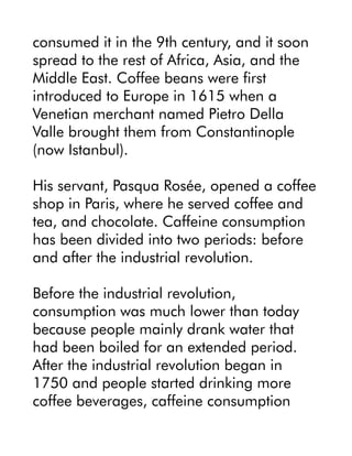 consumed it in the 9th century, and it soon
spread to the rest of Africa, Asia, and the
Middle East. Coffee beans were first
introduced to Europe in 1615 when a
Venetian merchant named Pietro Della
Valle brought them from Constantinople
(now Istanbul).
His servant, Pasqua Rosée, opened a coffee
shop in Paris, where he served coffee and
tea, and chocolate. Caffeine consumption
has been divided into two periods: before
and after the industrial revolution.
Before the industrial revolution,
consumption was much lower than today
because people mainly drank water that
had been boiled for an extended period.
After the industrial revolution began in
1750 and people started drinking more
coffee beverages, caffeine consumption
 