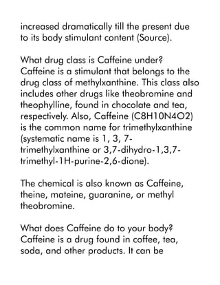 increased dramatically till the present due
to its body stimulant content (Source).
What drug class is Caffeine under?
Caffeine is a stimulant that belongs to the
drug class of methylxanthine. This class also
includes other drugs like theobromine and
theophylline, found in chocolate and tea,
respectively. Also, Caffeine (C8H10N4O2)
is the common name for trimethylxanthine
(systematic name is 1, 3, 7-
trimethylxanthine or 3,7-dihydro-1,3,7-
trimethyl-1H-purine-2,6-dione).
The chemical is also known as Caffeine,
theine, mateine, guaranine, or methyl
theobromine.
What does Caffeine do to your body?
Caffeine is a drug found in coffee, tea,
soda, and other products. It can be
 