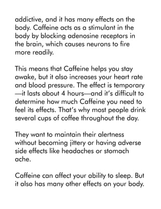 addictive, and it has many effects on the
body. Caffeine acts as a stimulant in the
body by blocking adenosine receptors in
the brain, which causes neurons to fire
more readily.
This means that Caffeine helps you stay
awake, but it also increases your heart rate
and blood pressure. The effect is temporary
—it lasts about 4 hours—and it’s difficult to
determine how much Caffeine you need to
feel its effects. That’s why most people drink
several cups of coffee throughout the day.
They want to maintain their alertness
without becoming jittery or having adverse
side effects like headaches or stomach
ache.
Caffeine can affect your ability to sleep. But
it also has many other effects on your body.
 