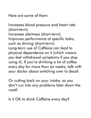 Here are some of them:
Increases blood pressure and heart rate
(short-term).
Increases alertness (short-term).
Improves performance at specific tasks,
such as driving (short-term).
Long-term use of Caffeine can lead to
physical dependence on it (which means
you feel withdrawal symptoms if you stop
using it). If you’re drinking a lot of coffee
every day for more than six weeks, talk with
your doctor about switching over to decaf.
Or cutting back on your intake, so you
don’t run into any problems later down the
road!
Is it OK to drink Caffeine every day?
 