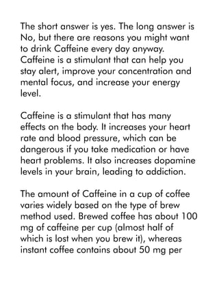 The short answer is yes. The long answer is
No, but there are reasons you might want
to drink Caffeine every day anyway.
Caffeine is a stimulant that can help you
stay alert, improve your concentration and
mental focus, and increase your energy
level.
Caffeine is a stimulant that has many
effects on the body. It increases your heart
rate and blood pressure, which can be
dangerous if you take medication or have
heart problems. It also increases dopamine
levels in your brain, leading to addiction.
The amount of Caffeine in a cup of coffee
varies widely based on the type of brew
method used. Brewed coffee has about 100
mg of caffeine per cup (almost half of
which is lost when you brew it), whereas
instant coffee contains about 50 mg per
 
