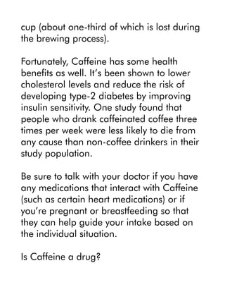 cup (about one-third of which is lost during
the brewing process).
Fortunately, Caffeine has some health
benefits as well. It’s been shown to lower
cholesterol levels and reduce the risk of
developing type-2 diabetes by improving
insulin sensitivity. One study found that
people who drank caffeinated coffee three
times per week were less likely to die from
any cause than non-coffee drinkers in their
study population.
Be sure to talk with your doctor if you have
any medications that interact with Caffeine
(such as certain heart medications) or if
you’re pregnant or breastfeeding so that
they can help guide your intake based on
the individual situation.
Is Caffeine a drug?
 